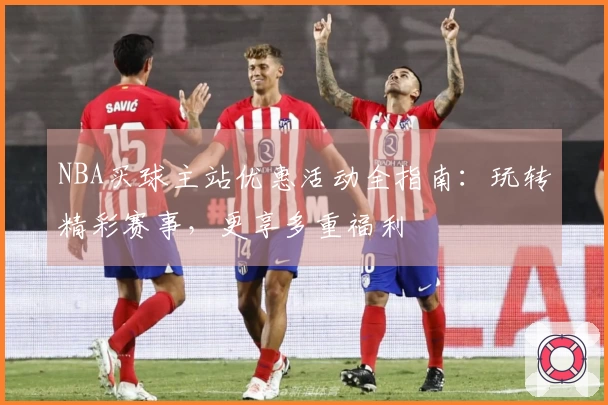 NBA买球主站优惠活动全指南：玩转精彩赛事，更享多重福利